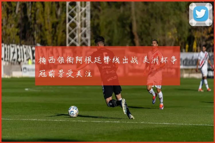 梅西领衔阿根廷锋线出战 美洲杯争冠前景受关注