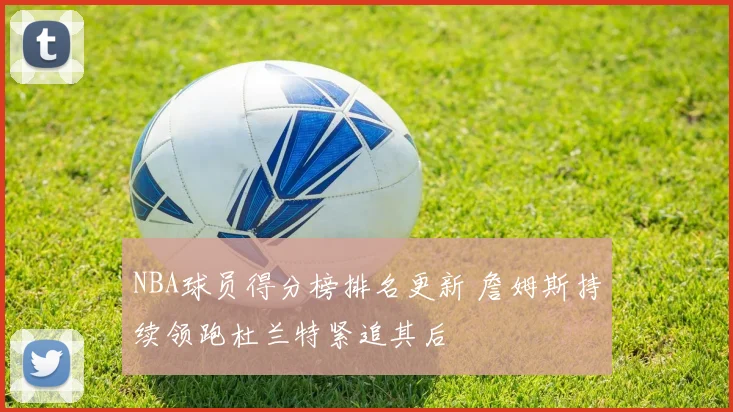 NBA球员得分榜排名更新 詹姆斯持续领跑杜兰特紧追其后