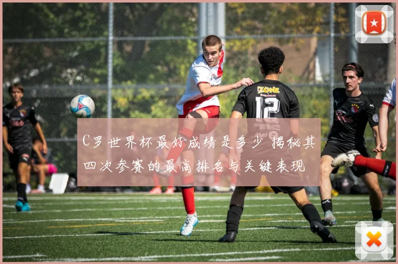 C罗世界杯最好成绩是多少 揭秘其四次参赛的最高排名与关键表现