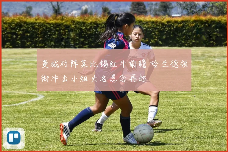曼城对阵莱比锡红牛前瞻 哈兰德领衔冲击小组头名悬念再起