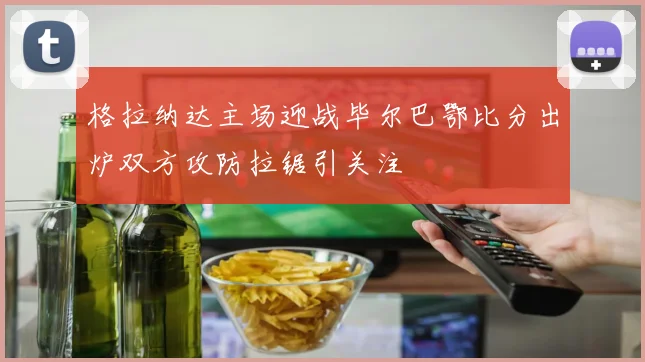 格拉纳达主场迎战毕尔巴鄂比分出炉双方攻防拉锯引关注