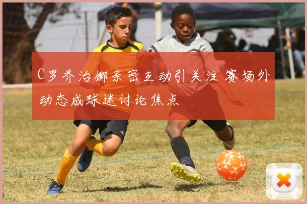 C罗乔治娜亲密互动引关注 赛场外动态成球迷讨论焦点