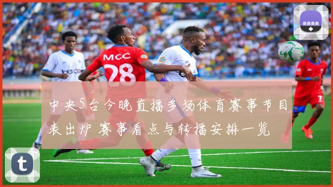 中央5台今晚直播多场体育赛事节目表出炉 赛事看点与转播安排一览