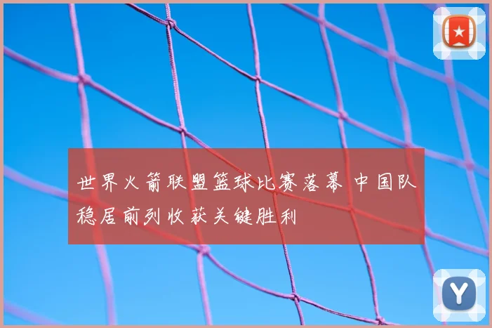 世界火箭联盟篮球比赛落幕 中国队稳居前列收获关键胜利