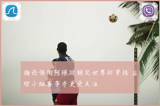 梅西领衔阿根廷锁定世界杯资格 后续小组赛争夺更受关注