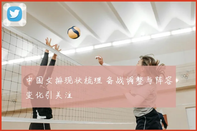 中国女排现状梳理 备战调整与阵容变化引关注