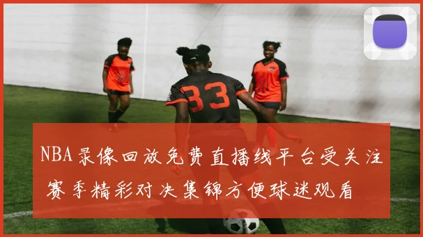 NBA录像回放免费直播线平台受关注 赛季精彩对决集锦方便球迷观看