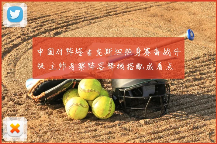 中国对阵塔吉克斯坦热身赛备战升级 主帅考察阵容锋线搭配成看点