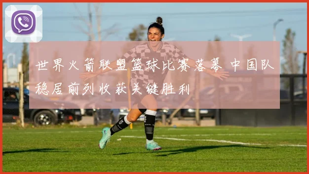 世界火箭联盟篮球比赛落幕 中国队稳居前列收获关键胜利