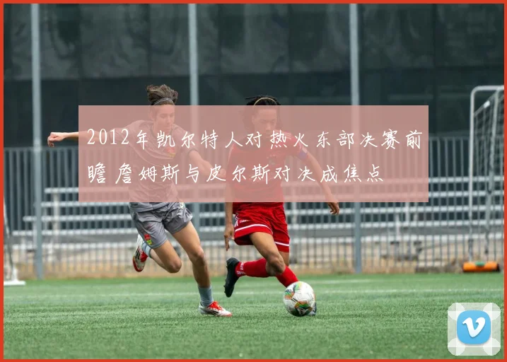 2012年凯尔特人对热火东部决赛前瞻 詹姆斯与皮尔斯对决成焦点