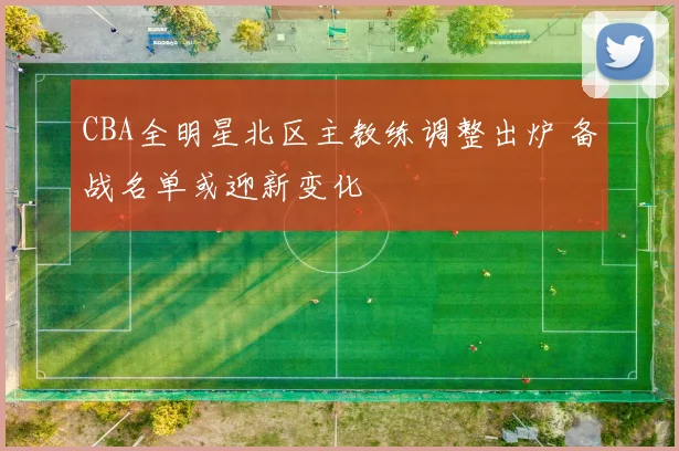 CBA全明星北区主教练调整出炉 备战名单或迎新变化