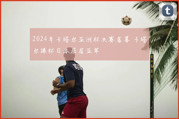 2024年卡塔尔亚洲杯决赛落幕 卡塔尔捧杯日本屈居亚军