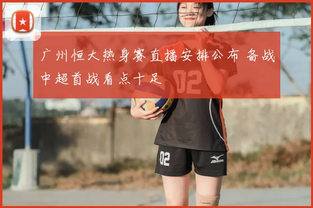 广州恒大热身赛直播安排公布 备战中超首战看点十足
