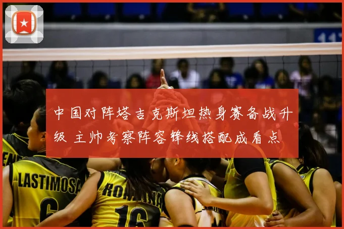 中国对阵塔吉克斯坦热身赛备战升级 主帅考察阵容锋线搭配成看点
