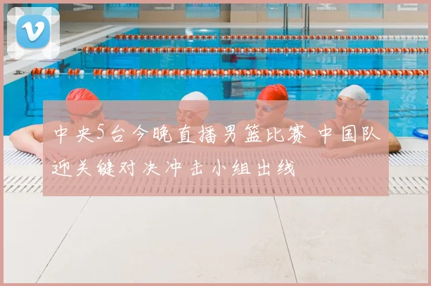 中央5台今晚直播男篮比赛 中国队迎关键对决冲击小组出线