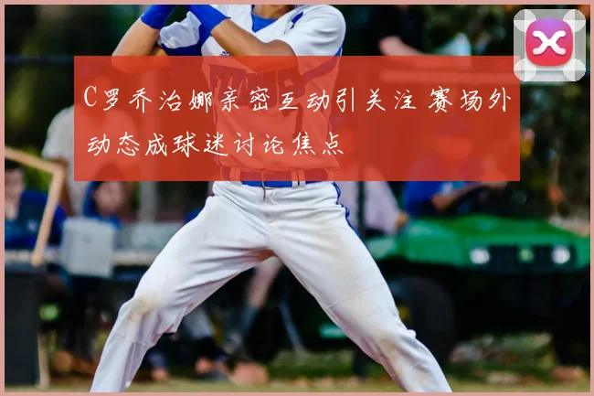 C罗乔治娜亲密互动引关注 赛场外动态成球迷讨论焦点