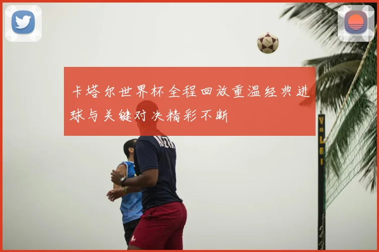 卡塔尔世界杯全程回放重温经典进球与关键对决精彩不断