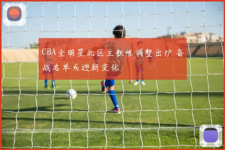 CBA全明星北区主教练调整出炉 备战名单或迎新变化