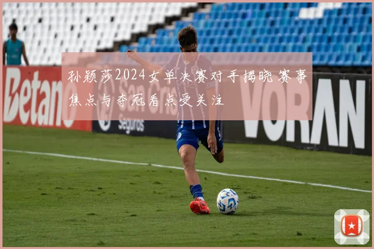 孙颖莎2024女单决赛对手揭晓 赛事焦点与夺冠看点受关注