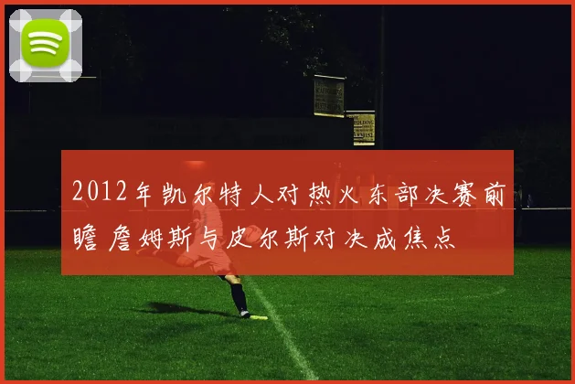2012年凯尔特人对热火东部决赛前瞻 詹姆斯与皮尔斯对决成焦点