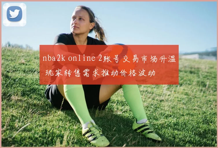 nba2k online 2账号交易市场升温 玩家转售需求推动价格波动