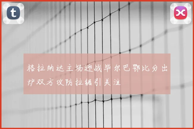 格拉纳达主场迎战毕尔巴鄂比分出炉双方攻防拉锯引关注