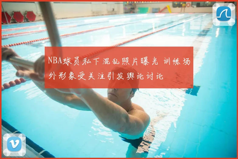 NBA球员私下混乱照片曝光 训练场外形象受关注引发舆论讨论