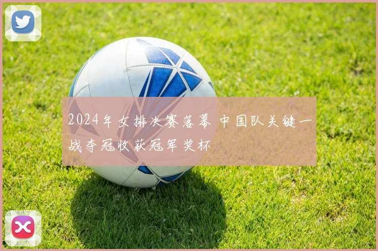 2024年女排决赛落幕 中国队关键一战夺冠收获冠军奖杯